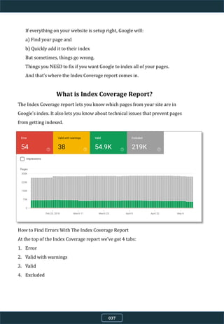 If everything on your website is setup right, Google will:
a) Find your page and
b) Quickly add it to their index
But sometimes, things go wrong.
Things you NEED to fix if you want Google to index all of your pages.
And that’s where the Index Coverage report comes in.
037
What is Index Coverage Report?
The Index Coverage report lets you know which pages from your site are in
Google’s index. It also lets you know about technical issues that prevent pages
from getting indexed.
How to Find Errors With The Index Coverage Report
At the top of the Index Coverage report we’ve got 4 tabs:
1. Error
2. Valid with warnings
3. Valid
4. Excluded
 