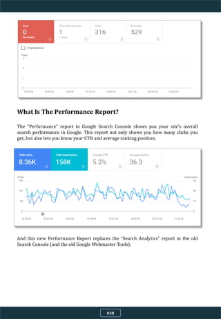 038
What Is The Performance Report?
The “Performance” report in Google Search Console shows you your site’s overall
search performance in Google. This report not only shows you how many clicks you
get, but also lets you know your CTR and average ranking position.
And this new Performance Report replaces the “Search Analytics” report in the old
Search Console (and the old Google Webmaster Tools).
 
