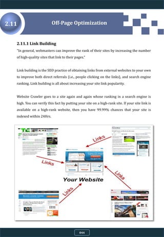 2.11
2.11.1 Link Building
"In general, webmasters can improve the rank of their sites by increasing the number
of high-quality sites that link to their pages.“
Link building is the SEO practice of obtaining links from external websites to your own
to improve both direct referrals (i.e., people clicking on the links), and search engine
ranking. Link building is all about increasing your site link popularity.
Website Crawler goes to a site again and again whose ranking in a search engine is
high. You can verify this fact by putting your site on a high-rank site. If your site link is
available on a high-rank website, then you have 99.99% chances that your site is
indexed within 24Hrs.
Off-Page Optimization
044
 