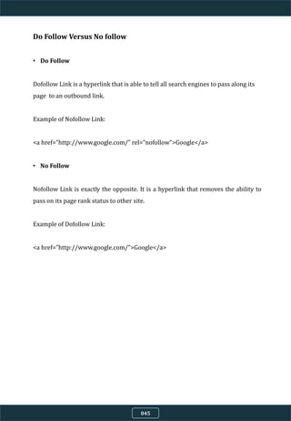 Do Follow Versus No follow
• Do Follow
Dofollow Link is a hyperlink that is able to tell all search engines to pass along its
page to an outbound link.
Example of Nofollow Link:
<a href=”http://www.google.com/” rel=”nofollow”>Google</a>
• No Follow
Nofollow Link is exactly the opposite. It is a hyperlink that removes the ability to
pass on its page rank status to other site.
Example of Dofollow Link:
<a href=”http://www.google.com/”>Google</a>
045
 