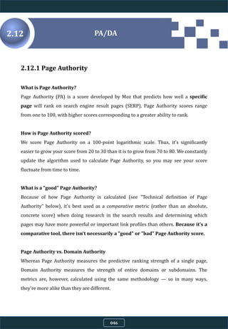2.12.1 Page Authority
What is Page Authority?
Page Authority (PA) is a score developed by Moz that predicts how well a specific
page will rank on search engine result pages (SERP). Page Authority scores range
from one to 100, with higher scores corresponding to a greater ability to rank.
How is Page Authority scored?
We score Page Authority on a 100-point logarithmic scale. Thus, it's significantly
easier to grow your score from 20 to 30 than it is to grow from 70 to 80. We constantly
update the algorithm used to calculate Page Authority, so you may see your score
fluctuate from time to time.
What is a "good" Page Authority?
Because of how Page Authority is calculated (see "Technical definition of Page
Authority" below), it's best used as a comparative metric (rather than an absolute,
concrete score) when doing research in the search results and determining which
pages may have more powerful or important link profiles than others. Because it's a
comparative tool, there isn't necessarily a "good" or "bad" Page Authority score.
Page Authority vs. Domain Authority
Whereas Page Authority measures the predictive ranking strength of a single page,
Domain Authority measures the strength of entire domains or subdomains. The
metrics are, however, calculated using the same methodology — so in many ways,
they're more alike than they are different.
PA/DA2.12
046
 