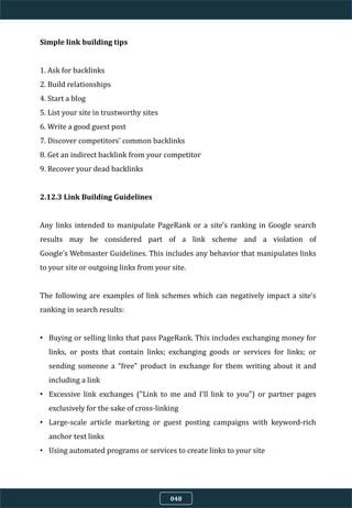 Simple link building tips
1. Ask for backlinks
2. Build relationships
4. Start a blog
5. List your site in trustworthy sites
6. Write a good guest post
7. Discover competitors' common backlinks
8. Get an indirect backlink from your competitor
9. Recover your dead backlinks
2.12.3 Link Building Guidelines
Any links intended to manipulate PageRank or a site's ranking in Google search
results may be considered part of a link scheme and a violation of
Google’s Webmaster Guidelines. This includes any behavior that manipulates links
to your site or outgoing links from your site.
The following are examples of link schemes which can negatively impact a site's
ranking in search results:
• Buying or selling links that pass PageRank. This includes exchanging money for
links, or posts that contain links; exchanging goods or services for links; or
sending someone a “free” product in exchange for them writing about it and
including a link
• Excessive link exchanges ("Link to me and I'll link to you") or partner pages
exclusively for the sake of cross-linking
• Large-scale article marketing or guest posting campaigns with keyword-rich
anchor text links
• Using automated programs or services to create links to your site
048
 
