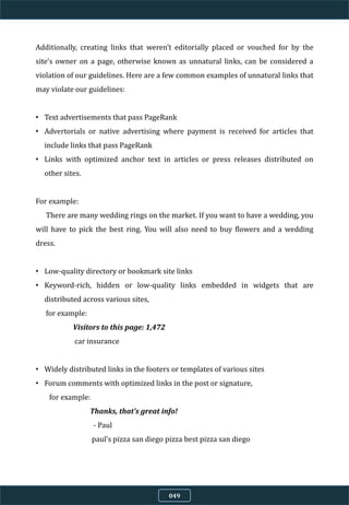 Additionally, creating links that weren’t editorially placed or vouched for by the
site’s owner on a page, otherwise known as unnatural links, can be considered a
violation of our guidelines. Here are a few common examples of unnatural links that
may violate our guidelines:
• Text advertisements that pass PageRank
• Advertorials or native advertising where payment is received for articles that
include links that pass PageRank
• Links with optimized anchor text in articles or press releases distributed on
other sites.
For example:
There are many wedding rings on the market. If you want to have a wedding, you
will have to pick the best ring. You will also need to buy flowers and a wedding
dress.
• Low-quality directory or bookmark site links
• Keyword-rich, hidden or low-quality links embedded in widgets that are
distributed across various sites,
for example:
Visitors to this page: 1,472
car insurance
• Widely distributed links in the footers or templates of various sites
• Forum comments with optimized links in the post or signature,
for example:
Thanks, that’s great info!
- Paul
paul’s pizza san diego pizza best pizza san diego
049
 