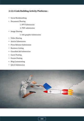 2.12.4 Link Building Activity Platforms :
• Social Bookmarking
• Document Sharing
1. PPT Submission
2. PDF submission
• Image Sharing
1. Info graphic Submission
• Video Sharing
• Article Submission
• Press Release Submission
• Business Listing
• Classified Ad Submission
• Guest Posting
• Forum Posting
• Blog Commenting
• Q & A Submission
050
 
