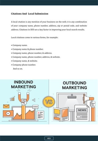 Citations And Local Submission
A local citation is any mention of your business on the web; it is any combination
of your company name, phone number, address, zip or postal code, and website
address. Citations in SEO are a key factor in improving your local search results.
Local citations come in various forms, for example:
• Company name.
• Company name & phone number.
• Company name, phone number, & address.
• Company name, phone number, address, & website.
• Company name, & website.
• Company phone number.
And so on.
053
 