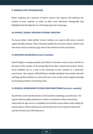 9. WEBSITE COPY OPTIMIZATION
Better rankings are a function of better content. Our experts will optimize the
content of your website, in order to place your keywords strategically and
highlight them through the use of heading tags and strong tags.
10.GOOGLE, YAHOO! AND BING SITEMAP CREATION
To ensure better ‘index ability’ of your website, our experts will create a search
engine friendly sitemap. These sitemaps explain the structure of your website and
will ensure that no relevant page misses the attention of the search bots.
11.BUILDING BACKLINKS (across 6 months)
Search Engines recognize quality and attach a relevance score to your website on
the basis of the number of incoming links from other related web portals. Hence,
every backlink acts as a vote to the relevancy of your website to a particular
search term. Our experts will build these valuable backlinks from similar-themed
and high quality websites to ensure that you raise on the search engines through
an increasing number of incoming votes.
12.MANUAL SUBMISSIONS TO FREE WEB DIRECTORIES (across 6 months)
Search bots crawl web directories to find websites matching a search term. Our
experts will manually submit your website to hundreds of these directories,
which will not only serve as a backlink, but will also ensure better index ability by
search spiders. These submissions will include your most important keywords
and thus further your SEO objectives.
064
 
