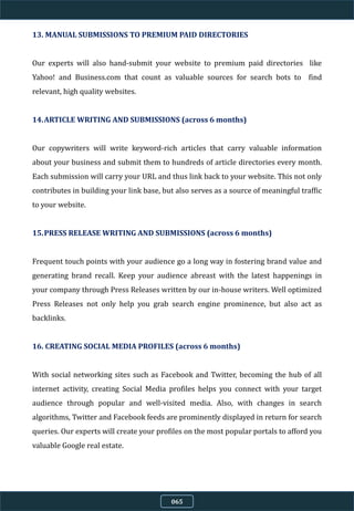 13. MANUAL SUBMISSIONS TO PREMIUM PAID DIRECTORIES
Our experts will also hand-submit your website to premium paid directories like
Yahoo! and Business.com that count as valuable sources for search bots to find
relevant, high quality websites.
14.ARTICLE WRITING AND SUBMISSIONS (across 6 months)
Our copywriters will write keyword-rich articles that carry valuable information
about your business and submit them to hundreds of article directories every month.
Each submission will carry your URL and thus link back to your website. This not only
contributes in building your link base, but also serves as a source of meaningful traffic
to your website.
15.PRESS RELEASE WRITING AND SUBMISSIONS (across 6 months)
Frequent touch points with your audience go a long way in fostering brand value and
generating brand recall. Keep your audience abreast with the latest happenings in
your company through Press Releases written by our in-house writers. Well optimized
Press Releases not only help you grab search engine prominence, but also act as
backlinks.
16. CREATING SOCIAL MEDIA PROFILES (across 6 months)
With social networking sites such as Facebook and Twitter, becoming the hub of all
internet activity, creating Social Media profiles helps you connect with your target
audience through popular and well-visited media. Also, with changes in search
algorithms, Twitter and Facebook feeds are prominently displayed in return for search
queries. Our experts will create your profiles on the most popular portals to afford you
valuable Google real estate.
065
 