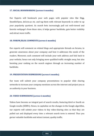 17. SOCIAL BOOKMARKING (across 6 months)
Our Experts will bookmark your web pages with popular sites like Digg,
StumbleUpon, del.icio.us etc. and tag them with relevant keywords in order to up
your popularity quotient. As search bots increasingly pull out well-viewed and
favorite webpage’s from these sites, it helps garner backlinks, gain better visibility
and attract more traffic.
18. FORUM/BLOG COMMENTS (across 6 months)
Our experts will comment on related blogs and appropriate threads on forums, to
generate awareness about your company and how it addresses the needs of the
readers. Moreover, each comment will include your web address and link back to
your website, hence not only bringing more qualified traffic straight away, but also
boosting your ranking on the search engines through an increasing number of
backlinks.
19. PRESENTATION SUBMISSIONS (across 6 months)
Our team will submit your company presentations to popular slide sharing
networks to increase your company mentions across the internet and project you as
an authority in your business.
20. VIDEO SUBMISSIONS (across 6 months)
Videos have become an integral part of search results, featuring third or fourth on
Google results (SERPs). Hence, to capitalize on the changes in the Google algorithm,
our experts will submit your videos to key video-sharing sites so that they are
pulled out and displayed every time a relevant search term is entered. Thus you
garner valuable backlinks and attract instant, quality traffic.
066
 