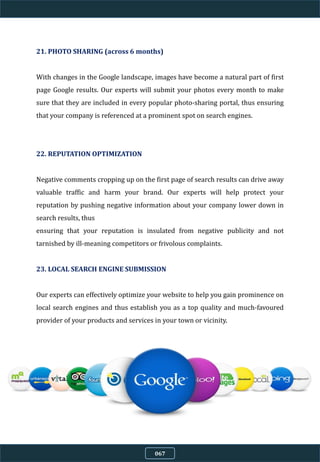 21. PHOTO SHARING (across 6 months)
With changes in the Google landscape, images have become a natural part of first
page Google results. Our experts will submit your photos every month to make
sure that they are included in every popular photo-sharing portal, thus ensuring
that your company is referenced at a prominent spot on search engines.
22. REPUTATION OPTIMIZATION
Negative comments cropping up on the first page of search results can drive away
valuable traffic and harm your brand. Our experts will help protect your
reputation by pushing negative information about your company lower down in
search results, thus
ensuring that your reputation is insulated from negative publicity and not
tarnished by ill-meaning competitors or frivolous complaints.
23. LOCAL SEARCH ENGINE SUBMISSION
Our experts can effectively optimize your website to help you gain prominence on
local search engines and thus establish you as a top quality and much-favoured
provider of your products and services in your town or vicinity.
067
 