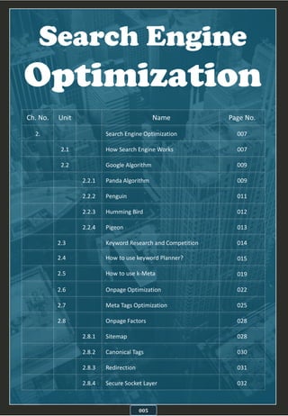 Search Engine
Optimization
005
Ch. No. Unit Name Page No.
2. Search Engine Optimization 007
2.1 How Search Engine Works 007
2.2 Google Algorithm 009
2.2.1 Panda Algorithm 009
2.2.2 Penguin 011
2.2.3 Humming Bird 012
2.2.4 Pigeon 013
2.3 Keyword Research and Competition 014
2.4 How to use keyword Planner? 015
2.5 How to use k-Meta 019
2.6 Onpage Optimization 022
2.7 Meta Tags Optimization 025
2.8 Onpage Factors 028
2.8.1 Sitemap 028
2.8.2 Canonical Tags 030
2.8.3 Redirection 031
2.8.4 Secure Socket Layer 032
 