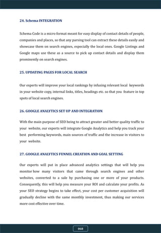 24. Schema INTEGRATION
Schema Code is a micro format meant for easy display of contact details of people,
companies and places, so that any parsing tool can extract these details easily and
showcase them on search engines, especially the local ones. Google Listings and
Google maps use these as a source to pick up contact details and display them
prominently on search engines.
25. UPDATING PAGES FOR LOCAL SEARCH
Our experts will improve your local rankings by infusing relevant local keywords
in your website copy, internal links, titles, headings etc. so that you feature in top
spots of local search engines.
26. GOOGLE ANALYTICS SET UP AND INTEGRATION
With the main purpose of SEO being to attract greater and better quality traffic to
your website, our experts will integrate Google Analytics and help you track your
best performing keywords, main sources of traffic and the increase in visitors to
your website.
27. GOOGLE ANALYTICS FUNNEL CREATION AND GOAL SETTING
Our experts will put in place advanced analytics settings that will help you
monitor how many visitors that came through search engines and other
websites, converted to a sale by purchasing one or more of your products.
Consequently, this will help you measure your ROI and calculate your profits. As
your SEO strategy begins to take effect, your cost per customer acquisition will
gradually decline with the same monthly investment, thus making our services
more cost effective over time.
068
 