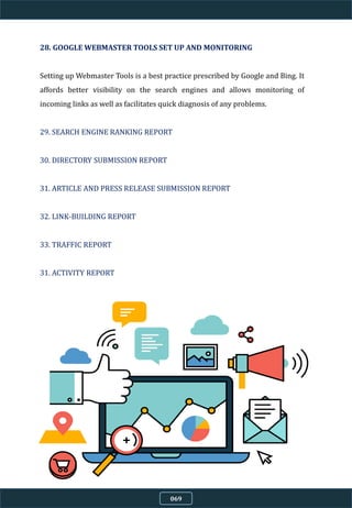 28. GOOGLE WEBMASTER TOOLS SET UP AND MONITORING
Setting up Webmaster Tools is a best practice prescribed by Google and Bing. It
affords better visibility on the search engines and allows monitoring of
incoming links as well as facilitates quick diagnosis of any problems.
29. SEARCH ENGINE RANKING REPORT
30. DIRECTORY SUBMISSION REPORT
31. ARTICLE AND PRESS RELEASE SUBMISSION REPORT
32. LINK-BUILDING REPORT
33. TRAFFIC REPORT
31. ACTIVITY REPORT
069
 