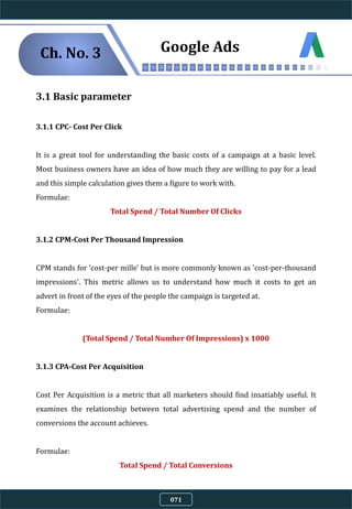 3.1 Basic parameter
3.1.1 CPC- Cost Per Click
It is a great tool for understanding the basic costs of a campaign at a basic level.
Most business owners have an idea of how much they are willing to pay for a lead
and this simple calculation gives them a figure to work with.
Formulae:
Total Spend / Total Number Of Clicks
3.1.2 CPM-Cost Per Thousand Impression
CPM stands for 'cost-per mille' but is more commonly known as 'cost-per-thousand
impressions'. This metric allows us to understand how much it costs to get an
advert in front of the eyes of the people the campaign is targeted at.
Formulae:
(Total Spend / Total Number Of Impressions) x 1000
3.1.3 CPA-Cost Per Acquisition
Cost Per Acquisition is a metric that all marketers should find insatiably useful. It
examines the relationship between total advertising spend and the number of
conversions the account achieves.
Formulae:
Total Spend / Total Conversions
Ch. No. 3 Google Ads
071
 