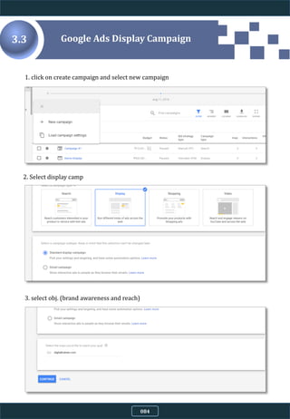 1. click on create campaign and select new campaign
2. Select display camp
3. select obj. (brand awareness and reach)
Google Ads Display Campaign3.3
084
 