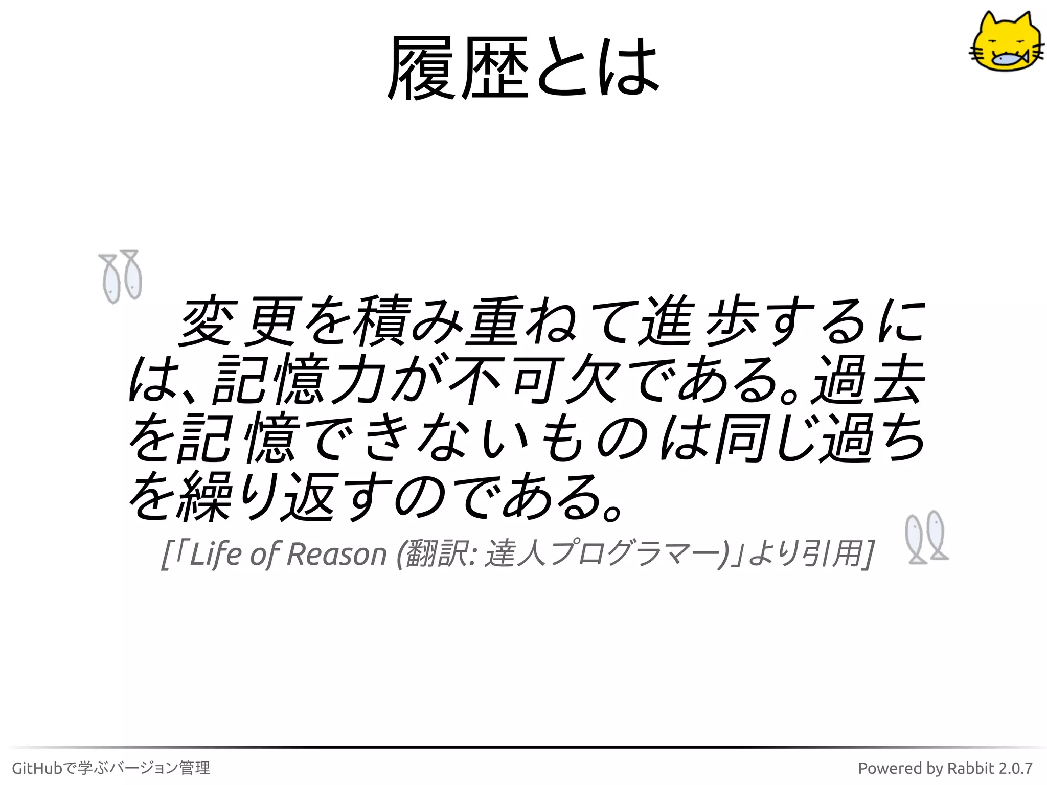 履歴とは


         変 更を積み重ね て進 歩す る に
        は、記憶力が不可欠である。過去
        を記 憶で き な い も の は同じ過ち
        を繰り返すのである。
           [「Life of Reason (翻訳: 達人プログラマー)」より引用]




GitHubで学ぶバージョン管理                               Powered by Rabbit 2.0.7
 