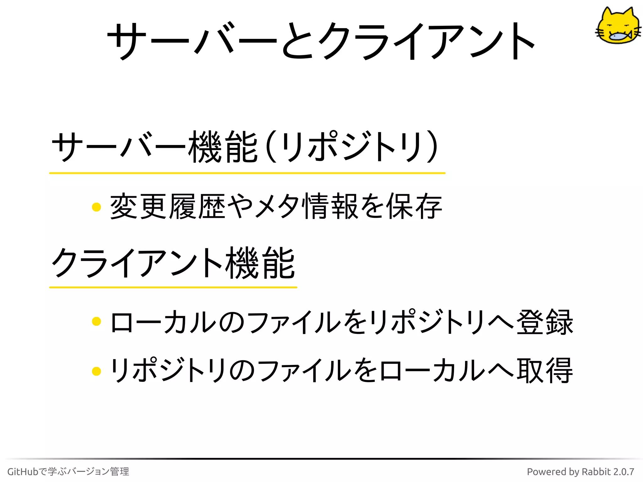 サーバーとクライアント

     サーバー機能（リポジトリ）
             変更履歴やメタ情報を保存

     クライアント機能
             ローカルのファイルをリポジトリへ登録
             リポジトリのファイルをローカルへ取得


GitHubで学ぶバージョン管理             Powered by Rabbit 2.0.7
 