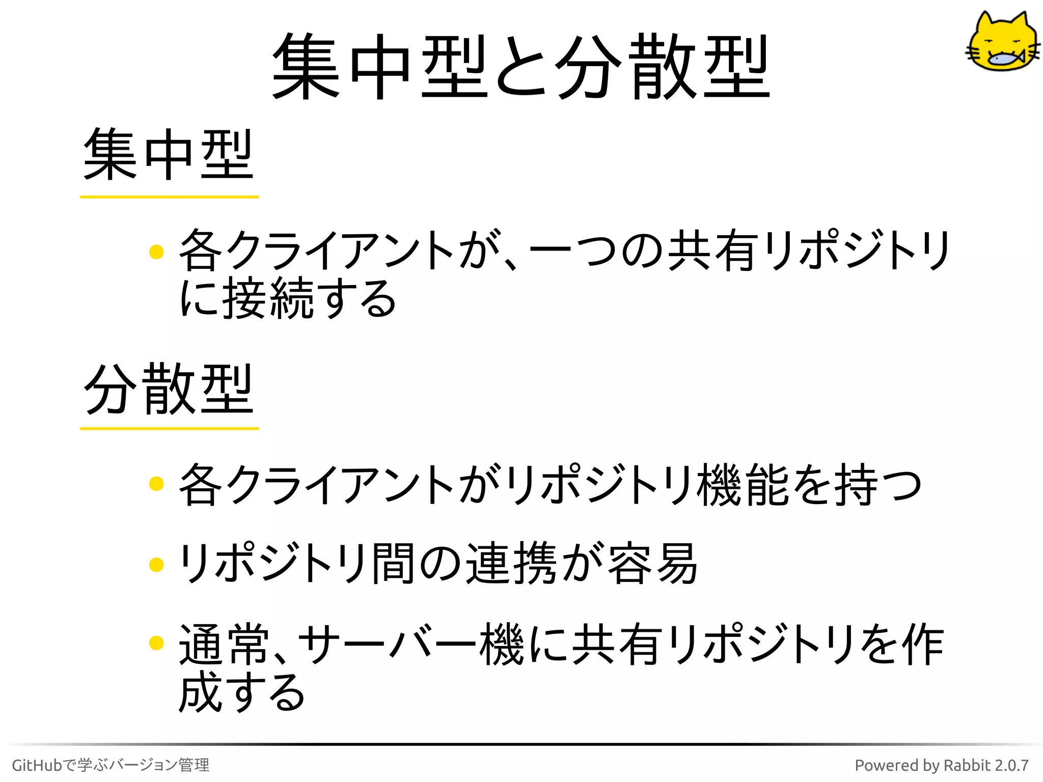 集中型と分散型
     集中型
             各クライアントが、一つの共有リポジトリ
             に接続する
     分散型
             各クライアントがリポジトリ機能を持つ
             リポジトリ間の連携が容易
             通常、サーバー機に共有リポジトリを作
             成する
GitHubで学ぶバージョン管理             Powered by Rabbit 2.0.7
 
