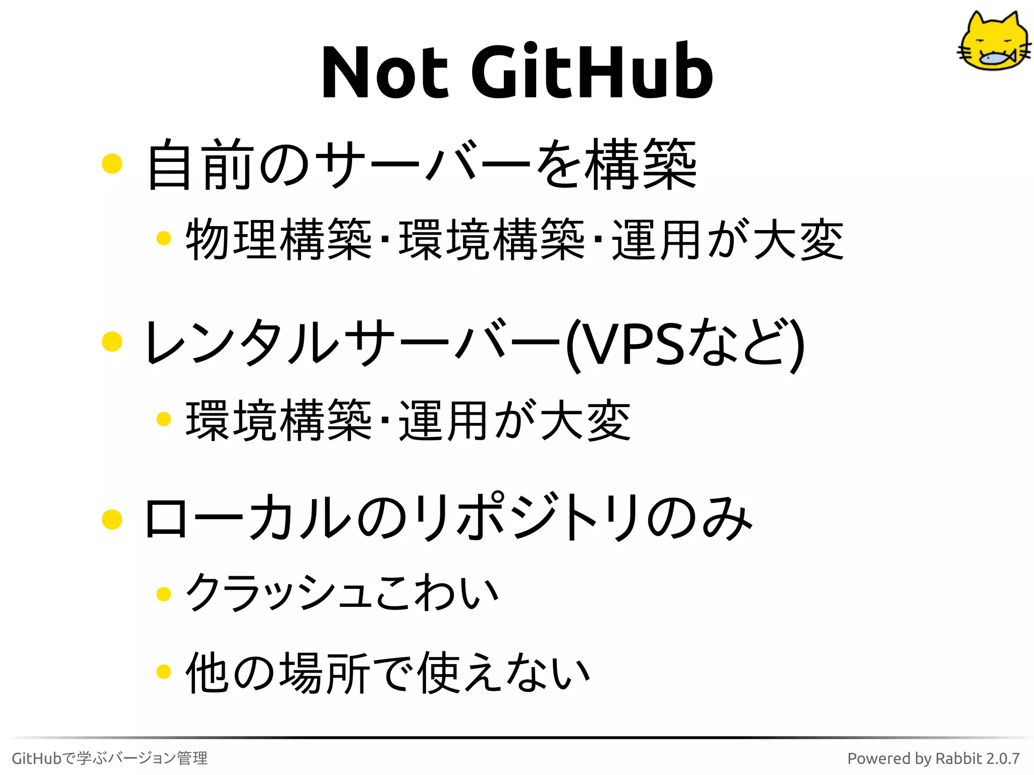 Not GitHub
          自前のサーバーを構築
              物理構築・環境構築・運用が大変

          レンタルサーバー(VPSなど)
              環境構築・運用が大変

          ローカルのリポジトリのみ
              クラッシュこわい
              他の場所で使えない
GitHubで学ぶバージョン管理                Powered by Rabbit 2.0.7
 