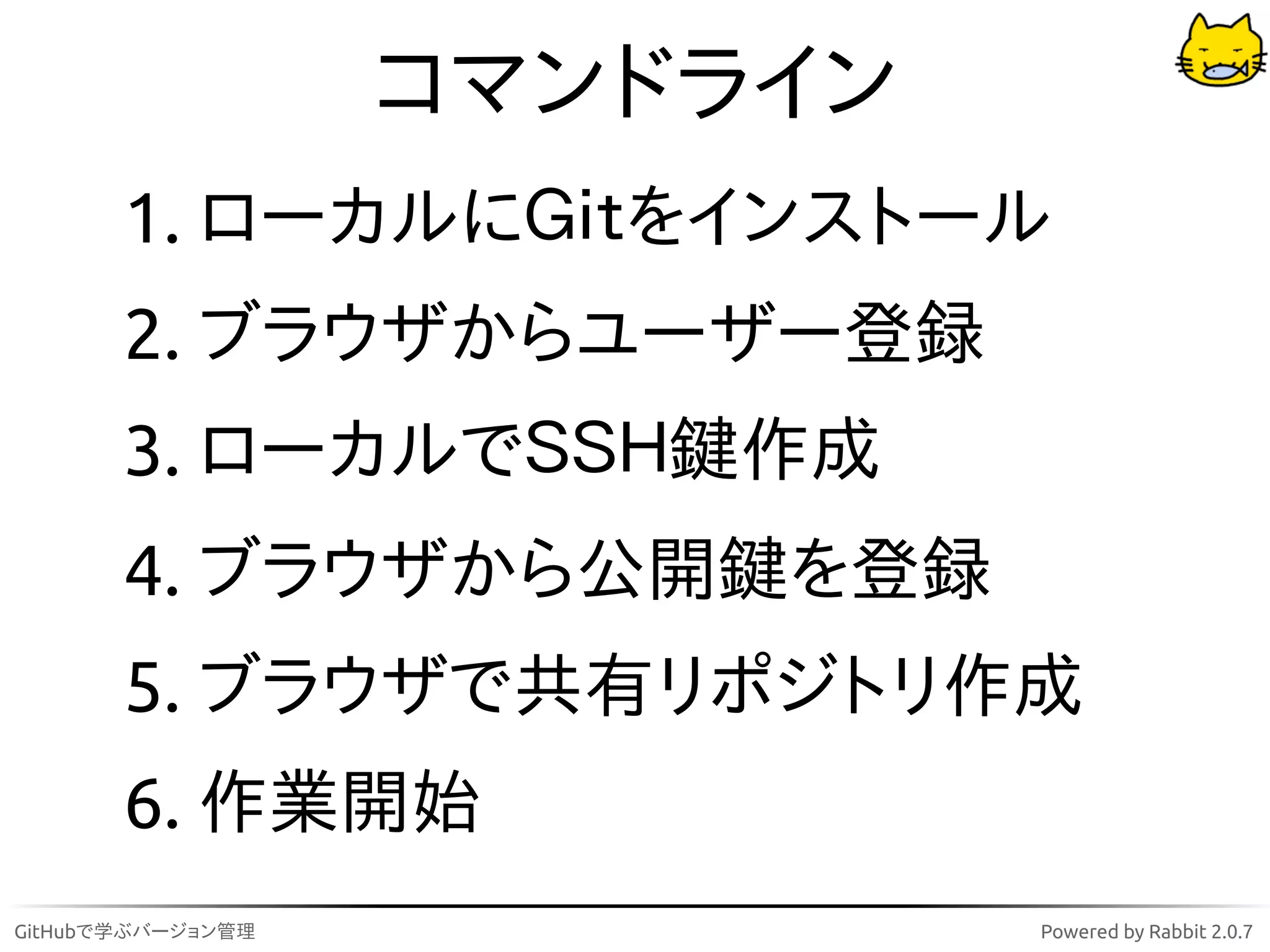 コマンドライン
       1. ローカルにＧｉｔをインストール
       2. ブラウザからユーザー登録
       3. ローカルでＳＳＨ鍵作成
       4. ブラウザから公開鍵を登録
       5. ブラウザで共有リポジトリ作成
       6. 作業開始
GitHubで学ぶバージョン管理             Powered by Rabbit 2.0.7
 
