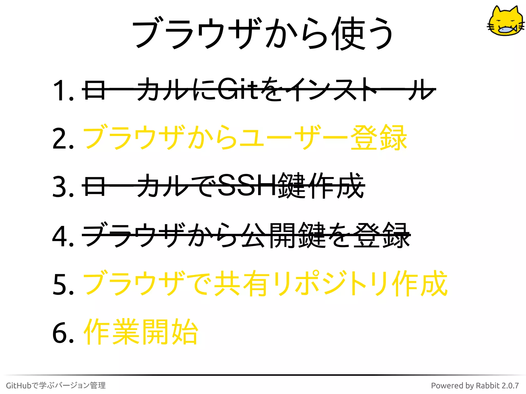 ブラウザから使う
       1. ローカルにＧｉｔをインストール
       2. ブラウザからユーザー登録
       3. ローカルでＳＳＨ鍵作成
       4. ブラウザから公開鍵を登録
       5. ブラウザで共有リポジトリ作成
       6. 作業開始
GitHubで学ぶバージョン管理              Powered by Rabbit 2.0.7
 