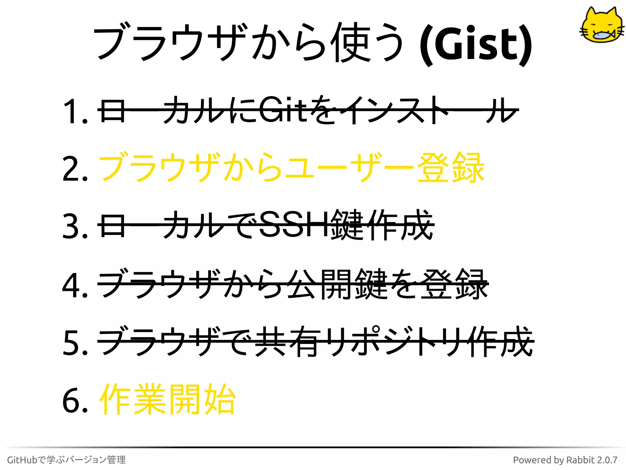 ブラウザから使う (Gist)
       1. ローカルにＧｉｔをインストール
       2. ブラウザからユーザー登録
       3. ローカルでＳＳＨ鍵作成
       4. ブラウザから公開鍵を登録
       5. ブラウザで共有リポジトリ作成
       6. 作業開始
GitHubで学ぶバージョン管理         Powered by Rabbit 2.0.7
 