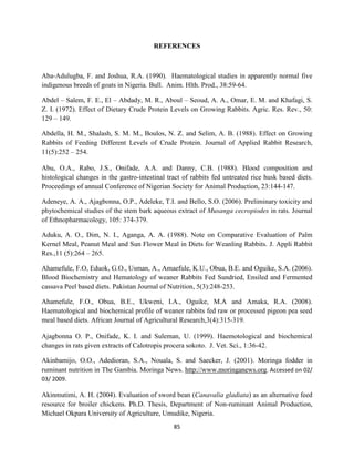 85
REFERENCES
Aba-Adulugba, F. and Joshua, R.A. (1990). Haematological studies in apparently normal five
indigenous breeds of goats in Nigeria. Bull. Anim. Hlth. Prod., 38:59-64.
Abdel – Salem, F. E., El – Abdady, M. R., Aboul – Seoud, A. A., Omar, E. M. and Khafagi, S.
Z. I. (1972). Effect of Dietary Crude Protein Levels on Growing Rabbits. Agric. Res. Rev., 50:
129 – 149.
Abdella, H. M., Shalash, S. M. M., Boulos, N. Z. and Selim, A. B. (1988). Effect on Growing
Rabbits of Feeding Different Levels of Crude Protein. Journal of Applied Rabbit Research,
11(5):252 – 254.
Abu, O.A., Rabo, J.S., Onifade, A.A. and Danny, C.B. (1988). Blood composition and
histological changes in the gastro-intestinal tract of rabbits fed untreated rice husk based diets.
Proceedings of annual Conference of Nigerian Society for Animal Production, 23:144-147.
Adeneye, A. A., Ajagbonna, O.P., Adeleke, T.I. and Bello, S.O. (2006). Preliminary toxicity and
phytochemical studies of the stem bark aqueous extract of Musanga cecropiodes in rats. Journal
of Ethnopharmacology, 105: 374-379.
Aduku, A. O., Dim, N. I., Aganga, A. A. (1988). Note on Comparative Evaluation of Palm
Kernel Meal, Peanut Meal and Sun Flower Meal in Diets for Weanling Rabbits. J. Appli Rabbit
Res.,11 (5):264 – 265.
Ahamefule, F.O, Eduok, G.O., Usman, A., Amaefule, K.U., Obua, B.E. and Oguike, S.A. (2006).
Blood Biochemistry and Hematology of weaner Rabbits Fed Sundried, Ensiled and Fermented
cassava Peel based diets. Pakistan Journal of Nutrition, 5(3):248-253.
Ahamefule, F.O., Obua, B.E., Ukweni, I.A., Oguike, M.A and Amaka, R.A. (2008).
Haematological and biochemical profile of weaner rabbits fed raw or processed pigeon pea seed
meal based diets. African Journal of Agricultural Research,3(4):315-319.
Ajagbonna O. P., Onifade, K. I. and Suleman, U. (1999). Haemotological and biochemical
changes in rats given extracts of Calotropis procera sokoto. J. Vet. Sci., 1:36-42.
Akinbamijo, O.O., Adedioran, S.A., Nouala, S. and Saecker, J. (2001). Moringa fodder in
ruminant nutrition in The Gambia. Moringa News. http://www.moringanews.org. Accessed on 02/
03/ 2009.
Akinmutimi, A. H. (2004). Evaluation of sword bean (Canavalia gladiata) as an alternative feed
resource for broiler chickens. Ph.D. Thesis, Department of Non-ruminant Animal Production,
Michael Okpara University of Agriculture, Umudike, Nigeria.
 