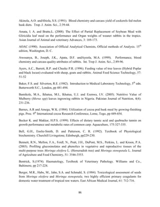 86
Akinola, A.O. andAbiola, S.S. (1991). Blood chemistry and carcass yield of cockerels fed melon
husk diets. Trop. J. Anim. Sci., 2:39-44.
Amata, I. A. and Bratte,L. (2008). The Effect of Partial Replacement of Soybean Meal with
Gliricidia leaf meal on the performance and Organ weights of weaner rabbits in the tropics.
Asian Journal of Animal and veterinary Advances, 3: 169-173.
AOAC (1990). Association of Official Analytical Chemists, Official methods of Analysis. 15th
edition, Washington, D. C.
Awosanya, B., Joseph, J.K., Apata, D.F. andAyoola, M.A. (1999). Performance, blood
chemistry and carcass quality attributes of rabbits. Int. Trop J. Anim. Sci., 2:89-96.
Ayers, A.C., Barrett, R.P. and Cheeke P.R. (1996). Feeding value of tree leaves (Hybrid Poplar
and black locust) evaluated with sheep, goats and rabbits. Animal Feed Science Technology, 57:
51-52
Baker, F.S. and Silverton, R.E. (1982). Introduction to Medical Laboratory Technology, 5th
edn.
Butterworth S.C., London, pp 481-494.
Bamikole, M.A., Ikhatua, M.I., Ikhatua, U.J. and Ezenwa, I.V. (2005). Nutritive Value of
Mulberry (Morus spp) leaves ingrowing rabbits in Nigeria. Pakistan Journal of Nutrition, 4(4):
231-236.
Barnes, A.R and Amega, W.K. (1984). Utilization of cocoa pod husk meal by growing-finishing
pigs. Proc. 9th
International cocoa Research Conference, Lome, Togo, pp 449-454.
Becker K. and Makkar, H.P.S. (1999). Effects of dietary tannic acid and quebracho tannin on
growth performance and metabolic rates of common carp. Aquaculture, 175:327-335.
Bell, G.H., Enslie-Smith, D. and Patterson, C. R. (1992). Textbook of Physiological
biochemistry. Churchill Livingstone, Edinburgh, pp229-230.
Bennett, R.N., Mellon, F.A., Foidl, N., Pratt, J.H., DuPont, M.S., Perkins, L. and Kroon, P.A.
(2003). Profiling glucosinolates and phenolics in vegetative and reproductive tissues of the
multi-purpose trees Moringa oleifera L. (Horseradish tree) and Moringa stenopetala L. Journal
of Agriculture and Food Chemistry, 51: 3546-3553.
Bentrick, S.(1974). Haematology, Textbook of Veterinary Pathology. Williams and Co.,
Baltimore, pp 217-224.
Berger, M.R., Habs, M., Jahn, S.A. and Schmahl, S. (1984). Toxicological assessment of seeds
from Moringa oleifera and Moringa stenopetala, two highly efficient primary coagulants for
domestic water treatment of tropical raw waters. East African Medical Journal, 61: 712-716.
 