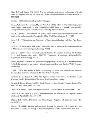 87
Bhatt, R.S. and Sharma S.R. (2001). Nutrient utilization and growth performance of broiler
rabbit fed oat plant meal and tall fescue hay. Asian-Australasian Journal of Animal Science, 14:
1228-1232.
Biomasa (1996). International Report, UNI Managua.
Biya, A.J., Kannan, A., Murugan, M., and Anil, K.S. (2008). Effect of different feeding systems
on the carcass characteristics of New Zealand White rabbit. Dept. of Livestock Production Mgt.,
College of Veterinary and Animal Sciences, Mannuthy, Thrissur, Kerala.
Blas, E., Cervera, C. and Carmona, J.F. (1994). Effect of two diets with varied starch and fiber
levels on the performance of 4-7 weeks old rabbits. World Rabbit Science, 2: 117-121.
Bone, F. J. (1979).Anatomy and Physiology of Farm Animals.Printice–Hall, Inc., New Jersey,
U.S.A.
Booth, F.E.M. and Wickens, G.E. (1988). Non-timber uses of selected arid zone trees and shrubs
in Africa. FAO conservation guide, Rome, pp 92-101.
Bosh, C.H. (2004). USDA National Nutrient Database for standard reference. In: Grubben,
G.J.H. and Denton, O.A. (eds). PROTOA Foundation, Wageningen Netherlands/CTA,
Wageningen, Netherlands,pp 392- 393.
Brooks, D. (1997). Nutrition and gastrointestinal physiology. In: Hillyer, E.V. and Quesenberry,
K.E (ed). Ferrets, rabbits and rodents – clinical medicine and surgery. Sanders’ W.B. Company,
Philadelphia.
C.S.I.R. (1962). The wealth of India. A dictionary of Indian raw materials and industrial
products. Raw materials, volume 6: L-M, New Delhi, CSIR, India.
Carabano, R. and Piquer, J. (1998). The digestive system of the rabbit. In: De Blas, C. and
Wiseman, J. (eds). The nutrition of the rabbit. CABI publishing, London.
Carregal, R. D. and Nikuma, S. (1983). Crude Protein Levels in Diets for Growing Rabbits. Nutr.
Abst., and Rev. Series, 1353: 246 - 248.
Cheeke, P. R. (1987). Rabbit Feeding and Nutrition. Academic Press, Washington D.C., USA.
Cheeke, P. R. and Patton,N.M. (1987). Rabbit Production and Research in the People’s Republic
of China. J. Appl. Rabbit Res., 10: 68-75.
Cheeke, P.R. (1976). Nutritional and Physiological Properties of Saponins. Nutr. Rep.
Int.,13:315-324.
Cheeke, P.R. (1994). Nutrition and nutritional diseases. In: Manning, P.J., Ringler, D.H. and
Newcomer, C.E. (ed), The biology of the laboratory rabbit, 2nd
ed.Academic Press, New York.
 