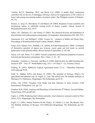 89
Estrella, M.C.P., Mantaring, J.B.V. and David, G.Z. (2000). A double blind, randomized
controlled trial on the use of malunggay (Moringa oleifera) for augmentation of the volume of
breast milk among non-nursing mothers of preterm infant. The Philippine Journal of Pediatric,
49: 3-6.
Eustace, A., Iyayi, O., Oluwakemi, O. and Odueso, M. (2003). Response of some metabolic and
biochemical indices in rabbitsfed varying levels of dietary cyanide. African Journal of
Biomedical Research, 6(1): 43-47.
Fahey, J.W., Zakmann, A.T. and Talalay, P. (2001). The chemical diversity and distribution of
glucosinolates and isothiocyanates among plants. [Corrigendum: phytochemistry,(59): 200- 237].
Famounyan, R.T. and Meffega,F. (1986). Cassava by – products in Rabbit and Sheep Diets.
Proceedings of Workshop held at Ryall’s Hotel, Blantyre, Malawi.
Farinu, G.O., Ojebiyi, O.O., Akinlade, J.A., Ajibola, H.O.and Olaniyonu,B.I. (2008). Evaluation
of thenutritive potential of pigeon pea (Cajanus cajan) grain and leaf meals on growth
performance of pre-pubertal rabbits. Bowen Journal of Agriculture, 5: 102-108.
Fasuyi, A.O. and Aletor, V.A. (2005). Varietal composition and functional properties of cassava
leaf meal and leaf protein concentrates. Pak. J. Nutri., 4 : 43 – 49.
Femandez – Carmona, J., Cervera,C. and Blas, E. (1996). High fat diets for rabbit breeding does
housed at 300
C – Proc. 6th
World Rabbit Cong., Vol. 1: 167 (July 9 – 12), Toulouse, France.
Fielding, D. (1991). Rabbits:In Tropical Agricultural Series C.T.A. / Macmillan Education
Ltd.London,pp 39-50.
Foidl, N., Makkar, H.P.S. and Becker, K. (2001). The potential of Moringa Oleifera for
agricultural and industrial uses. In: Fugile, L.J. (ed). The miracle tree: the multiple attributes of
Moringa.CTA. Publication. Wageningen, The Netherlands, pp 45-76.
Forbes, J.M. (1995). Voluntary Food Intake and Diet Selection in Farm Animals. CAB
International, Wallingford, U.K., pp. 7-8.
Frandson, R.D. (1986). Anatomy and Physiology of FarmAnimals, 4th
Edition. Lea and Febilger.
Pennsylvania, USA.,pp 240-242.
Fuglie, L. (1999). Producing food without pesticides: local solution to crop pest control in West
Africa. CTA., Wageningen, The Netherlands.
Fuglie, L.J. (2001). Natural Nutrition for the Tropics. In: Fubalie, L.J. (ed). The Miracle Tree:
The Multiple Attributes of Moringa. CTA Publication,Wageningen, The Netherlands, pp 103-
115.
 