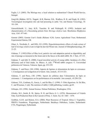 90
Fuglie, L.J. (2005). The Moringa tree: a local solution to malnutrition? Church World Service,
Senegal.
Garg,S.K.,Makkar, H.P.S., Nagpal., K.B, Sharma, S.K., Wadhwa, D. R. and Singh, B. (1982).
Toxicological investigation into oak leaf poisoning in cattle. Vet. and Human Toxicology, 34:
161-164.
GassenSchmidt, U., Jany, K.D., Tauscher, B. and Niebergall, H. (1995). Isolation and
characterization of a flocculating protein from Moringa oleifera Lam. Biochimica Biophysica
Acta, 1243: 477-481.
Genstat (2005). Genstat User’s Guide (Release 4.24). Lawes Agricultural Trust, Rothamsted
Experimental Station, UK.
Ghasi, S., Nwobodo, E. and Ofili, J.O. (1999). Hypocholesterolemic effects of crude extract of
leaf of moringa oleifera Lam in high-fat diet fed Wister rats. Journal of Ethnopharmacology, 69:
21-25.
Gidenne, T. (1992).Effect of fibre level, particle size and adaptation period on digestibility and
rate of passage as measured at the ileum and in the faeces in the adult rabbit. Br. J. Nutr., 67:133.
Gidenne, T. and Jehl, N. (2000). Caecal microbial activity of young rabbit. Incidence of a fibre
deficiency and of feed intake. In: Blasco, A. (ed). 7th
World rabbit congress. C, Universidad
politecnica de Valencia, Valencia, Spain, pp. 233-239.
Gidenne, T. and Perez, J.M. (1994). Apports de lignines et alimentation du lapin en croissance.
1. Consèquences sur la digestion et le transit. Ann, zootech., 43:313-321.
Gidenne, T. and Perez, J.M. (1996). Apoort de cellulose dans l’alimentation du lapin en
croissance. 1. Consèquences sur les performances et la mortalitè. Ann zootech., 45:299-324.
Gidenne, T.R., Carabana, R., Garcia, J., and De Blas, C. (1998). 5- Fibre digestions. In: De Blas,
C. and Wiseman, J. (ed). The nutrition of rabbit. CABI publishing, London, pp 69.
Gillespie, J.R. (1998). Animal Science. Delmar Publishers, Washington, USA.
Glinsky, M.J., Smith, R. M., Spires, H. R. and Davis, G. L. (1976). Measurement of Volatile
Fatty Acid Production Rate in the Caecum of Pony. J. Anim. Sci, 42: 1465 – 1470.
Grubben, G.J.H. and Denton, O.A. (2004). Plant Resources of Tropical Africa 2. Vegetables.
PROTA Foundation, Wageningen, Netherlands/ Backhuys Publishers, Leiden, Netherlands/
CTA, Wageningen, Netherlands.
 