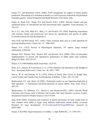 91
Guèye, E.F. and Branckaert, R.D.S. (2002). FAO’s programme for support to family poultry
production. Proccedings of a workshop on poultry as a tool in poverty eradication and promotion
of gender equality. Animal Production and Health Division, FAO, Rome, Italy.
Gupta, K., Barat, G.K., Wagle, D.S. and Chawla, H.K.L. (1989). Nutrient contents and anti-
nutritional factors in conventional and non-conventional leafy vegetables. Food chemistry, 31:
105-116.
Ha. L.T.T., Suc, N.Q., Binh D.V., Bien, L.T. and Preston T.R. (1996). Replacing concentrates
with molasses blocks and protein-rich tree leaves for reproduction and growth of rabbit.
Livestock research for rural development, 8.
Hale, O.M. and McCormick, W.C. (1981). Value of peanut skins testa as a feed ingredient for
growing-finishing swine. J.Anim. Sci., 53 : 1006-1010.
Harper, H.A. (1973). Review of Physiological Chemistry, 14th
edition. Lange medical
publications, California.
Hasanat, M.S., Hossain, M.E., Mostari, M.P. and Hossain, M.A. (2006). Effect of concentrate
supplementation on growth and reproductive performance of rabbit under rural condition.
Bang.J.Vet.Med., 4(2):129-132.
Hillyer, E.V.(1994).Rabbits.Small Anim Pract., 24:25-65.
Hintz, H. F., Schryer, H. F.and Steven, C. E., (1978). Digestion and Absorption in the Hindgut of
Non – Ruminants Herbivores, J. Anim. Sci., 46: 1803 – 1807.
Hoover, W. H. and Heitman, R. N. (1972). Effects of Dietry Fibre Levels on Weight Gain,
Caecal Volume and Volatile Fatty Acid Production in Rabbits. J. Nutr., 102: 375-398.
Iheukwumere, F.C. and Okoli, I.C.(2002). Preliminary studies on raw Napoleana Imperialis as
feed ingredient . 1: Performance and blood chemistry of weaner rabbits. Trop. Anim. Prod.,5:
100-110.
Iheukwumere, F.C.,Ndubuisi, E.C., Mazi,E.A. and Onyekwere,M.U. (2007). Growth, Blood
Chemistry and Carcass yield of Broilers Fed Cassava leaf meal (Manihot esculenta Crantz).
International Journal of Poultry Science, 6 (8): 555-559.
Iraqi, M.M. (2003). Estimation and evaluation of genetic parameters for body weight traits of
New Zealand white rabbit in Egypt using different multivariate animal models. Livestock
Research for rural development 15.www.Irrd.org/Irr20/5/iraq180083.htm Accessed on
04/03/2009.
Ismael, A.M.(1992). Hypervitaminosis A in rabbits. J. Appl. Rabbit Res., 15: 1196-1197.
 