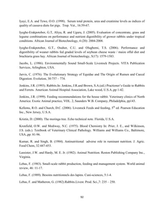 92
Iyayi, E.A. and Tewe, O.O. (1998). Serum total protein, urea and creatinine levels as indices of
quality of cassava diets for pigs. Trop. Vet., 16:59-67.
Iyeghe-Erakpotobor, G.T, Aliyu, R. and Uguru, J. (2005). Evaluation of concentrate, grass and
legume combinations on performance and nutrient digestibility of grower rabbits under tropical
conditions. African Journal of Biotechnology, 4 (20): 2004-2008.
Iyeghe-Erakpotobor, G.T., Osuhor, C.U. and Olugbemi, T.S. (2006). Performance and
digestibility of weaner rabbits fed graded levels of soybean cheese waste / maize offal diet and
brachiaria grass hay. African Journal of biotechnology, 5(17): 1579-1583.
Jacobs, L. (1986). Environmentally Sound Small-Scale Livestock Projects. VITA Publication
Services, Arlinghton, USA.
Jarvis, C. (1976). The Evolutionary Strategy of Equidae and The Origin of Rumen and Caecal
Digestion. Evolution, 30:757 – 774.
Jenkins, J.R. (1993). Rabbits.In: Jenkins, J.R.and Brown, S.A.(ed.) Practioner’s Guide to Rabbits
and Ferrets. American Animal Hospital Association, Lake wood, U.S.A.,pp 1-42.
Jenkins, J.R. (1999). Feeding recommendations for the house rabbit. Veterinary clinics of North
America: Exotic Animal practice, VOL. 2, Saunders W.B. Company, Philadelphia, pp143.
Kellems, R.O. and Church, D.C. (2006). Livestock Feeds and feeding, 5th
ed. Pearson Education
Inc., New Jersey, U.S.A.
Kristin, D. (2000). The moringa tree. Echo technical note. Florida, U.S.A.
Kronfield, O.W. and Mediway, N.C. (1975). Blood Chemistry In: Prier, J. E., and Wilkinson,
J.S. (eds.). Textbook of Veterinary Clinical Pathology. Williams and Williams Co., Baltimore,
USA.,pp: 81-96.
Kumar, R. and Singh, B. (1984). Antinutritional adverse role in ruminant nutrition. J. Agric.
Food Chem, 32:447-453.
Lassister, J.W. and Hardy, M. E. Jr. (1982). Animal Nutrition. Reston Publishing Company Inc.,
Virginia.
Lebas, F. (1983). Small-scale rabbit production, feeding and management system. World animal
review, 46: 11-17.
Lebas, F. (1989). Besoins nutritionnels des lapins. Cuni-sciences, 5:1-4.
Lebas, F. and Matheron, G. (1982).Rabbits.Livest. Prod. Sci.,7: 235 – 250.
 