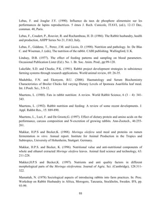93
Lebas, F. and Jouglar J.Y. (1990). Influence du taux de phosphore alimentaire sur les
performances de lapins reproductrices. 5 èmes J. Rech. Cunicole, ITAVI, (ed.), 12-13 Dec,
commun. 48, Paris.
Lebas, F., Coudert, P., Rouvier, R. and Rochambeau, H. D. (1986). The Rabbit husbandry, health
and production, AHPP Series No 21, FAO, Italy.
Lebas, F., Giddene, T., Perez, J.M. and Licois, D. (1998). Nutrition and pathology. In: De Blas
C. and Wiseman, J. (eds), The nutrition of the rabbit. CABI publishing. Wallingford, U.K.
Lindsay, D.B. (1977). The effect of feeding patterns and sampling on blood parameters.
Occasional Publication Lister (Ed.). No. 1. Br. Soc. Anim. Prod., pp:99-120.
Lukefahr, S.D. and Cheeke, P.K. (1991). Rabbit project development strategies in subsistence
farming systems through research applications. World animal review, 69: 26-35.
Madubike, F.N. and Ekenyem, B.U. (2006). Haematology and Serum Biochemistry
Characteristics of Broiler Chicks fed varying Dietary Levels of Ipomoea Asarifolia leaf meal.
Int. J.Poult. Sci., 5:9-12.
Maertens, L. (1988). Fats in rabbit nutrition: A review. World Rabbit Science, 6 (3 – 4): 341-
343.
Maertens, L. (1992). Rabbit nutrition and feeding: A review of some recent developments. J.
Appl. Rabbit Res., 15: 889-890.
Maertens, L., Luzi, F. and De Groote,G. (1997). Effect of dietary protein and amino acids on the
performance, carcass composition and N-excretion of growing rabbits. Ann-Zootech., 46:255-
261.
Makkar, H.P.S and Becker,K. (1988). Moringa oleifera seed meal and proteins on rumen
fermentation in vitro. Annual report. Institute for Animal Production in the Tropics and
Subtropics, University of Hohenheim, Stuttgart. Germany.
Makkar, H.P.S. and Becker, K. (1996). Nutritional value and anti-nutritional components of
whole and ethanol extracted Moringe oleifera leaves. Animal feed science and technology, 63:
211-228.
Makker,H.P.S and Becker,K. (1997). Nutrients and anti quality factors in different
morphological parts of the Moringa oleiferatree. Journal of Agric. Sci. (Cambridge), 128:311-
322.
Mamattah, N. (1978) Sociological aspects of introducing rabbits into farm practices. In: Proc.
Workshop on Rabbit Husbandry in Africa, Morogoro, Tanzania, Stockholm, Sweden. IFS, pp.
93-99.
 
