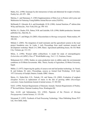 94
Marks, H.L. (1990). Genotype by diet interactions in body and abdominal fat weight in broilers.
Poultry Sci., 69: 879 – 886.
Martina, C. and Damianan, F. (1983) Supplementation of Diets Low in Protein with Lysine and
Methionine for Fattening Young Rabbits.Animal Review series,53(4391).
McDonald, P., Edwards, R.A. and Greenhalgh, J.F.D. (1988). Animal Nutrition, 4th
edition.John
Wiley and Sons,Inc., New York,USA.,pp. 398- 418.
McNitt, J.I., Cheeke, P.R., Patton, N.M. and Lukefahr, S.D. (1996). Rabbit production. Interstate
publishers Inc., Danville, IL.
Mekonnen, Y. and Dräger, B. (2003). Glucosinolates in Moringa stenopetala. Planta medica, 69:
380-382.
Mikled, C. (2005). The integration of small ruminants and the agricultural systems in the royal
project foundation area. In: Ledin, I. (ed), Proceedings from small ruminant research and
development workshop: March 2-4, 2004, Hanoi. Agricultural publishing house, Ho Chi Minh
City, Vietnam, pp. 131-133.
Milon, A. (1996). Weaned rabbit colibacillosis: A model for study of enteropathogenic
Escherichia coli (APEC). Proc. 6th
World Rabbit cong., Vol. 3: 13, Toulouse, France.
Mohammed, K.I. (1989). Studies on some production traits in rabbits under the environmental
conditions on El-Minia Governorate. MSc. Thesis, Faculty of Agriculture, El-Minia University,
Egypt.
Müller, Z. (1977). Improving the quality of cassava root and leaf product technology. In: Nestel,
B. and Graham, M. (eds.). Proceedings, cassava as Animal Feed Workshop. 18-20 April,
1977.University of Guelph, Ontario, Canada. IDRC: Ottawa.
Muriu, J.I., Njoka-Njiri, E.N., Tuitoek, J.N. and Nanua, J.N. (2002). Evaluation of sorghum
(Sorghum bicolor) as replacement of maize in the diet of growing rabbit (Oryctolagus
cuniculus). Asian-Australisian Journal of animal science, 15: 565-569.
N.R.C. (1994). Nutrient Requirements of Domestic Animals. Nutrient Requirements of Poultry.
9th
Revised Edition. National Academy Press, Washington DC.
Nair, A.G.R. and Subramanian, S.S. (1962). Pigments of the Flowers of Moringa
Pterygosperma. Current Science, 31: 155-156.
Nityanand, P. (1997). Textbook of Feed Processing Technology. Vikas Publishing House PVT
Ltd., New Delhi, India.
 