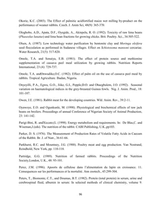 96
Okorie, K.C. (2003). The Effect of palmitic acidfortified maize wet milling by-product on the
performance of weaner rabbits. Czech. J. Anim Sci, 48(9): 365-370.
Ologhobo, A.D., Apata, D.F., Oyegide, A., Akinpelu, R. O. (1992). Toxicity of raw lima beans
(Phaseolus lunatus) and lima bean fractions for growing chicks. Brit. Poultry. Sci., 34:505-522.
Olsen, A. (1987). Low technology water purification by bentonite clay and Moringa oleifera
seed flocculation as performed in Sudanese villages. Effect on Schistosoma mansoni cercariae.
Water Research, 21(5): 517-820.
Omole, T.A. and Sonaiya, E.B. (1981). The effect of protein source and methionine
supplementation of cassava peel meal utilization by growing rabbits. Nutrition Reports
International, 23 (4): 729-737.
Omole, T.A. andOnwudike,O.C. (1982). Effect of palm oil on the use of cassava peel meal by
rabbits. Tropical Agriculture. Ibadan, Nigeria.
Onyeyilli, P.A., Egwu, G.O., Jiike, G.I., Pepple,D.O. and Ohaegbulem, J.O. (1992). Seasonal
variation on haematological indices in the grey-breasted Guinea fowls. Nig. J. Anim. Prod., 18:
101-107.
Owen, J.E. (1981). Rabbit meat for the developing countries. Wld. Anim. Rev., 39:2-11.
Oyawoye, E.O. and Ogunkunle, M. (1998). Physiological and biochemical effects of raw jack
beans on broilers. Proceedings of annual Conference of Nigerian Society of Animal Production,
23: 141-142.
Parigi-Bini, R. andXiccato,G. (1998). Energy metabolism and requirements. In: De Blas,C. and
Wiseman,J.(eds). The nutrition of the rabbit. CABI Publishing, U.K.,pp103.
Parker, D. S. (1976). The Measurement of Production Rates of Volatile Fatty Acids in Caecum
of the Rabbit. Br. J. of Nutr., 36:61-66.
Parkhurst, R.C. and Mountney, J.G. (1988). Poultry meat and egg production. Van Nostrand,
Reindhold, New York, pp. 110-118.
Partridge, G.G. (1989). Nutrition of farmed rabbits. Proceedings of the Nutrition
Society,London, U.K., 48: 93-101.
Perez, J.M. (1996). Apoorts de cellulose dans l’alimentation du lapin en croissance. 11.
Consequences sur les performances et la mortalité. Ann zootech., 45:299-304.
Peters, T., Biomonte, C.T., and Doumas, B.T. (1982). Protein (total protein) in serum, urine and
cerebrospinal fluid, albumin in serum: In selected methods of clinical chemistry, volume 9.
 