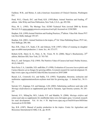 97
Faulkner, W.R., and Meites, S. (eds.).American Association of Clinical Chemists, Washington
D.C.
Pond, W.G., Church, D.C. and Pond, K.R. (1995).Basic Animal Nutrition and Feeding, 4th
edition. John Wiley and Sons Publication, New York, U.S.A., pp. 495-504.
Price, M. L. (1985). The Moringa Tree. ECHO Technical Note (revised 2000 by Kristin
Davis).U.S.A.www.current protocols.com/protocol/mc01g02.Accessed on 12/04/2009.
Ranjhan, S.K. (1999).Animal Nutrition and Feeding Practices, 5th
edition. Vikas Pub. House PVT
Ltd.,New Delhi, India,pp 159-167.
Ranjhan, S.K. (2001). Animal Nutrition in the tropics, 6th
Ed. Vikas Publishing House. PVT Ltd.,
New Delhi,pp. 209, 466.
Rao, D.R., Chen, C.P., Sunki, C.R. and Johnson, N.M. (1987). Effect of weaning on slaughter
ages on rabbit meat production. J. Anim. Sci., 46: 573-577.
Roberts K.M., Daryl, K. G., Peter, A. M., Victor, W. R. (2000). Mayer’s Biochemistry, 25th
edition, McGraw Hill, New York, 25: 763-765.
Ross, E., and Enriquez, F.Q. (1969). The Nutritive Value of Cassava leaf meal. Poultry Science,
48 (3): 846-853.
Ruiz-Feria, C.A., Lukefahr, S.D. andFelker, P. (1998). Evaluation of Leucaena leucocephala and
Cactus (Opuntia sp) as forages for growing rabbits. Livestock research for rural development 10.
http://www.cipav.org.co/lrrd10/2/luke102.htm.Accessed on 20/07/2008
Russel, L.E., Cromwell, G.L. and Stahly, T.S. (1983). Tryptophan, threonine, isoleucine and
methionine supplementationofcorn-soybean meal diet for growing pigs. J. Animal Sci., 56:11-
15.
Sarwatt, S.V., Kapange, S.S. and Kakengi, A.M. (2002). Substituting sunflower seed cake with
Moringa oleiferaleaves as supplemental goat feed in Tanzania. Agro-forestry systems, 56: 241-
247.
Sarwatt, S.V., Milang’ha, M.S., Lekule, F.P. and Madalla, N. (2004). Moringa oleifera and
cotton seed cake as supplements for smallholder dairy cows fed napier grass. Livestock research
for rural development. Vol. 16 Art. # 38. http//www.cipac.org.co//Irrd16/6/sarw16038.htm
Accessed on 01/02/2006
Say, R.R. (1987). Manual of poultry production in the tropics. Centre for Agriculture and
Bioscience International (CABI), U.K., pp. 48-49.
 