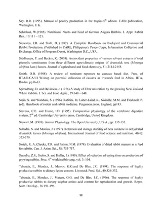 98
Say, R.R. (1995). Manual of poultry production in the tropics,5th
edition. CABI publication,
Wallington, U.K.
Schlolaut, W.(1985). Nutritional Needs and Feed of German Angora Rabbits. J. Appl. Rabbit
Res., 10:111 – 121.
Sicwaten, J.B. and Stahl, D. (1982). A Complete Handbook on Backyard and Commercial
Rabbit Production. (Published by CARE, Philippines). Peace Corps, Information Collection and
Exchange, Office of Program Devpt, Washington D.C., USA.
Siddhuraju, P. and Becker, K. (2003). Antioxidant properties of various solvent extracts of total
phenolic constituents from three different agro-climatic origins of drumstick tree (Moringa
oleifera Lam.) leaves. Journal of agricultural and food chemistry, 51: 2144-2155.
Smith, O.B. (1988). A review of ruminant reponses to cassava based diet. Proc. of
IITA/ILCA/UI W/shop on potential utilization of cassava as livestock feed in Africa, IITA,
Ibadan, pp36-63.
Spreadburg, D. and Davidson, J. (1978).A study of Fibre utilization by the growing New Zealand
White Rabbits. J. Sci. and Food Agric., 29:640 – 648.
Stein, S. and Walshaw, S. (1996). Rabbits. In: Laber-Laird, K., Swindle, M.M. and Flecknell, P.
(ed). Handbook of rodent and rabbit medicine. Pergamon press, England, pp183.
Stevens, C.E. and Hume, I.D. (1995). Comparative physiology of the vertebrate digestive
system, 2nd
ed. Cambridge University press, Cambridge, United Kingdom.
Stewart, M. (1991). Animal Physiology. The Open University, U.S.A., pp: 132-133.
Subadra, S. and Monica, J. (1997). Retention and storage stability of beta carotene in dehydrated
drumstick leaves (Moringa oleifera). International Journal of food science and nutrition, 48(6):
373-379.
Swick, R. A.,Cheeke, P.R. and Patton, N.M. (1978). Evaluation of dried rabbit manure as a feed
for rabbits. Can. J. Anim. Sci., 58: 753-757.
Szendro, Z.S., Szabo, S. and Hullar, I. (1988). Effect of reduction of eating time on production of
growing rabbits. Proc. 4th
world rabbit cong, vol. 3: 104.
Taboada, E., Mendez, J., Mateos, G.G.and De Blas, J.C. (1994). The response of highly
productive rabbits to dietary lysine content. Livestock Prod. Sci., 40:329-332.
Taboada, E., Mendez, J., Mateos, G.G. and De Blas, J.C. (1996). The response of highly
productive rabbits to dietary sulphur amino acid content for reproduction and growth. Repro.
Nutr. Develop., 36:191-196.
 