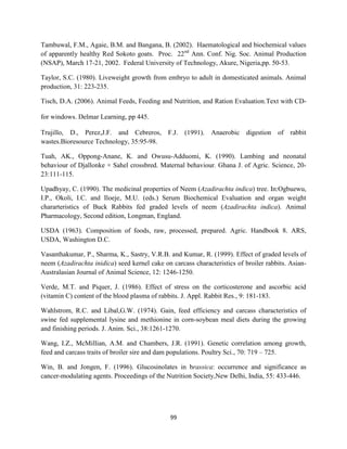 99
Tambuwal, F.M., Agaie, B.M. and Bangana, B. (2002). Haematological and biochemical values
of apparently healthy Red Sokoto goats. Proc. 22nd
Ann. Conf. Nig. Soc. Animal Production
(NSAP), March 17-21, 2002. Federal University of Technology, Akure, Nigeria,pp. 50-53.
Taylor, S.C. (1980). Liveweight growth from embryo to adult in domesticated animals. Animal
production, 31: 223-235.
Tisch, D.A. (2006). Animal Feeds, Feeding and Nutrition, and Ration Evaluation.Text with CD-
for windows. Delmar Learning, pp 445.
Trujillo, D., Perez,J.F. and Cebreros, F.J. (1991). Anaerobic digestion of rabbit
wastes.Bioresource Technology, 35:95-98.
Tuah, AK., Oppong-Anane, K. and Owusu-Adduomi, K. (1990). Lambing and neonatal
behaviour of Djallonke × Sahel crossbred. Maternal behaviour. Ghana J. of Agric. Science, 20-
23:111-115.
Upadhyay, C. (1990). The medicinal properties of Neem (Azadirachta indica) tree. In:Ogbuewu,
I.P., Okoli, I.C. and Iloeje, M.U. (eds.) Serum Biochemical Evaluation and organ weight
chararteristics of Buck Rabbits fed graded levels of neem (Azadirachta indica). Animal
Pharmacology, Second edition, Longman, England.
USDA (1963). Composition of foods, raw, processed, prepared. Agric. Handbook 8. ARS,
USDA, Washington D.C.
Vasanthakumar, P., Sharma, K., Sastry, V.R.B. and Kumar, R. (1999). Effect of graded levels of
neem (Azadirachta inidica) seed kernel cake on carcass characteristics of broiler rabbits. Asian-
Australasian Journal of Animal Science, 12: 1246-1250.
Verde, M.T. and Piquer, J. (1986). Effect of stress on the corticosterone and ascorbic acid
(vitamin C) content of the blood plasma of rabbits. J. Appl. Rabbit Res., 9: 181-183.
Wahlstrom, R.C. and Libal,G.W. (1974). Gain, feed efficiency and carcass characteristics of
swine fed supplemental lysine and methionine in corn-soybean meal diets during the growing
and finishing periods. J. Anim. Sci., 38:1261-1270.
Wang, I.Z., McMillian, A.M. and Chambers, J.R. (1991). Genetic correlation among growth,
feed and carcass traits of broiler sire and dam populations. Poultry Sci., 70: 719 – 725.
Win, B. and Jongen, F. (1996). Glucosinolates in brassica: occurrence and significance as
cancer-modulating agents. Proceedings of the Nutrition Society,New Delhi, India, 55: 433-446.
 