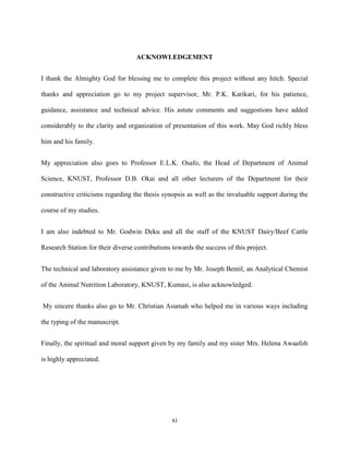 xi
ACKNOWLEDGEMENT
I thank the Almighty God for blessing me to complete this project without any hitch. Special
thanks and appreciation go to my project supervisor, Mr. P.K. Karikari, for his patience,
guidance, assistance and technical advice. His astute comments and suggestions have added
considerably to the clarity and organization of presentation of this work. May God richly bless
him and his family.
My appreciation also goes to Professor E.L.K. Osafo, the Head of Department of Animal
Science, KNUST, Professor D.B. Okai and all other lecturers of the Department for their
constructive criticisms regarding the thesis synopsis as well as the invaluable support during the
course of my studies.
I am also indebted to Mr. Godwin Deku and all the staff of the KNUST Dairy/Beef Cattle
Research Station for their diverse contributions towards the success of this project.
The technical and laboratory assistance given to me by Mr. Joseph Bentil, an Analytical Chemist
of the Animal Nutrition Laboratory, KNUST, Kumasi, is also acknowledged.
My sincere thanks also go to Mr. Christian Asumah who helped me in various ways including
the typing of the manuscript.
Finally, the spiritual and moral support given by my family and my sister Mrs. Helena Awaafoh
is highly appreciated.
 