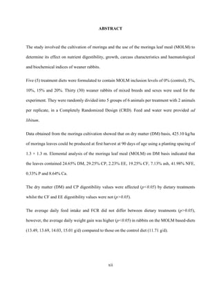 xii
ABSTRACT
The study involved the cultivation of moringa and the use of the moringa leaf meal (MOLM) to
determine its effect on nutrient digestibility, growth, carcass characteristics and haematological
and biochemical indices of weaner rabbits.
Five (5) treatment diets were formulated to contain MOLM inclusion levels of 0% (control), 5%,
10%, 15% and 20%. Thirty (30) weaner rabbits of mixed breeds and sexes were used for the
experiment. They were randomly divided into 5 groups of 6 animals per treatment with 2 animals
per replicate, in a Completely Randomized Design (CRD). Feed and water were provided ad
libitum.
Data obtained from the moringa cultivation showed that on dry matter (DM) basis, 425.10 kg/ha
of moringa leaves could be produced at first harvest at 90 days of age using a planting spacing of
1.3 × 1.3 m. Elemental analysis of the moringa leaf meal (MOLM) on DM basis indicated that
the leaves contained 24.65% DM, 29.25% CP, 2.23% EE, 19.25% CF, 7.13% ash, 41.98% NFE,
0.33% P and 8.64% Ca.
The dry matter (DM) and CP digestibility values were affected (p<0.05) by dietary treatments
whilst the CF and EE digestibility values were not (p>0.05).
The average daily feed intake and FCR did not differ between dietary treatments (p>0.05),
however, the average daily weight gain was higher (p<0.05) in rabbits on the MOLM based-diets
(13.49, 13.69, 14.03, 15.01 g/d) compared to those on the control diet (11.71 g/d).
 