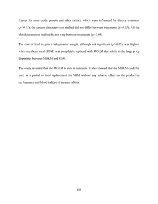 xiii
Except for meat crude protein and ether extract, which were influenced by dietary treatment
(p<0.01), the carcass characteristics studied did not differ between treatments (p>0.05). All the
blood parameters studied did not vary between treatments (p>0.05).
The cost of feed to gain a kilogramme weight, although not significant (p>0.05), was highest
when soyabean meal (SBM) was completely replaced with MOLM due solely to the large price
disparities between MOLM and SBM.
The study revealed that the MOLM is rich in nutrients. It also showed that the MOLM could be
used as a partial or total replacement for SBM without any adverse effect on the productive
performance and blood indices of weaner rabbits.
 