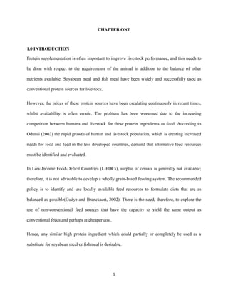 1
CHAPTER ONE
1.0 INTRODUCTION
Protein supplementation is often important to improve livestock performance, and this needs to
be done with respect to the requirements of the animal in addition to the balance of other
nutrients available. Soyabean meal and fish meal have been widely and successfully used as
conventional protein sources for livestock.
However, the prices of these protein sources have been escalating continuously in recent times,
whilst availability is often erratic. The problem has been worsened due to the increasing
competition between humans and livestock for these protein ingredients as food. According to
Odunsi (2003) the rapid growth of human and livestock population, which is creating increased
needs for food and feed in the less developed countries, demand that alternative feed resources
must be identified and evaluated.
In Low-Income Food-Deficit Countries (LIFDCs), surplus of cereals is generally not available;
therefore, it is not advisable to develop a wholly grain-based feeding system. The recommended
policy is to identify and use locally available feed resources to formulate diets that are as
balanced as possible(Guèye and Branckaert, 2002). There is the need, therefore, to explore the
use of non-conventional feed sources that have the capacity to yield the same output as
conventional feeds,and perhaps at cheaper cost.
Hence, any similar high protein ingredient which could partially or completely be used as a
substitute for soyabean meal or fishmeal is desirable.
 