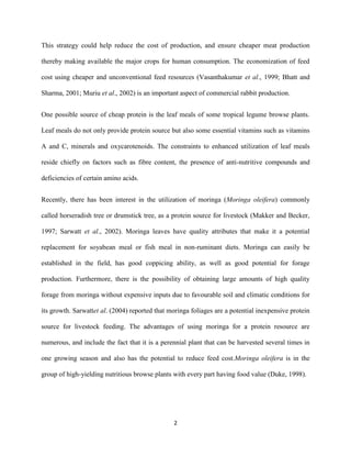 2
This strategy could help reduce the cost of production, and ensure cheaper meat production
thereby making available the major crops for human consumption. The economization of feed
cost using cheaper and unconventional feed resources (Vasanthakumar et al., 1999; Bhatt and
Sharma, 2001; Muriu et al., 2002) is an important aspect of commercial rabbit production.
One possible source of cheap protein is the leaf meals of some tropical legume browse plants.
Leaf meals do not only provide protein source but also some essential vitamins such as vitamins
A and C, minerals and oxycarotenoids. The constraints to enhanced utilization of leaf meals
reside chiefly on factors such as fibre content, the presence of anti-nutritive compounds and
deficiencies of certain amino acids.
Recently, there has been interest in the utilization of moringa (Moringa oleifera) commonly
called horseradish tree or drumstick tree, as a protein source for livestock (Makker and Becker,
1997; Sarwatt et al., 2002). Moringa leaves have quality attributes that make it a potential
replacement for soyabean meal or fish meal in non-ruminant diets. Moringa can easily be
established in the field, has good coppicing ability, as well as good potential for forage
production. Furthermore, there is the possibility of obtaining large amounts of high quality
forage from moringa without expensive inputs due to favourable soil and climatic conditions for
its growth. Sarwattet al. (2004) reported that moringa foliages are a potential inexpensive protein
source for livestock feeding. The advantages of using moringa for a protein resource are
numerous, and include the fact that it is a perennial plant that can be harvested several times in
one growing season and also has the potential to reduce feed cost.Moringa oleifera is in the
group of high-yielding nutritious browse plants with every part having food value (Duke, 1998).
 