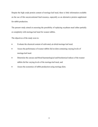 3
Despite the high crude protein content of moringa leaf meal, there is little information available
on the use of this unconventional feed resource, especially as an alternative protein supplement
for rabbit production.
The present study aimed at assessing the possibility of replacing soyabean meal either partially
or completely with moringa leaf meal for weaner rabbits.
The objectives of the study were to:
 Evaluate the chemical content of cultivated, air-dried moringa leaf meal.
 Assess the performance of weaner rabbits fed on diets containing varying levels of
moringa leaf meal.
 Determine the carcass and blood haematological and biochemical indices of the weaner
rabbits fed the varying levels of the moringa leaf meal, and
 Assess the economics of rabbit production using moringa diets.
 