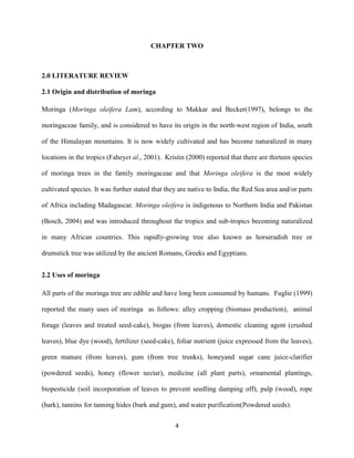 4
CHAPTER TWO
2.0 LITERATURE REVIEW
2.1 Origin and distribution of moringa
Moringa (Moringa oleifera Lam), according to Makkar and Becker(1997), belongs to the
moringaceae family, and is considered to have its origin in the north-west region of India, south
of the Himalayan mountains. It is now widely cultivated and has become naturalized in many
locations in the tropics (Faheyet al., 2001). Kristin (2000) reported that there are thirteen species
of moringa trees in the family moringaceae and that Moringa oleifera is the most widely
cultivated species. It was further stated that they are native to India, the Red Sea area and/or parts
of Africa including Madagascar. Moringa oleifera is indigenous to Northern India and Pakistan
(Bosch, 2004) and was introduced throughout the tropics and sub-tropics becoming naturalized
in many African countries. This rapidly-growing tree also known as horseradish tree or
drumstick tree was utilized by the ancient Romans, Greeks and Egyptians.
2.2 Uses of moringa
All parts of the moringa tree are edible and have long been consumed by humans. Fuglie (1999)
reported the many uses of moringa as follows: alley cropping (biomass production), animal
forage (leaves and treated seed-cake), biogas (from leaves), domestic cleaning agent (crushed
leaves), blue dye (wood), fertilizer (seed-cake), foliar nutrient (juice expressed from the leaves),
green manure (from leaves), gum (from tree trunks), honeyand sugar cane juice-clarifier
(powdered seeds), honey (flower nectar), medicine (all plant parts), ornamental plantings,
biopesticide (soil incorporation of leaves to prevent seedling damping off), pulp (wood), rope
(bark), tannins for tanning hides (bark and gum), and water purification(Powdered seeds).
 