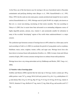 5
In the West, one of the best known uses for moringa is the use of powdered seeds to flocculate
contaminants and purifying drinking water (Berger et al., 1984; GassenSchmidt et al., 1995;
Olsen, 1987), but the seeds are also eaten green, roasted, powdered and steeped for tea or used in
curries (GassenSchmidt et al., 1995). Moringa seed oil (yield 30-40% by weight), also known as
Ben oil, is a sweet non-sticking, non-drying oil that resists rancidity. This tree according to
Faheyet al. (2001) has in recent times been advocated as an outstanding indigenous source of
highly digestible protein, calcium, iron, vitamin C, and carotenoids suitable for utilization in
many of the so-called “developing” regions of the world where undernourishment is a major
concern.
The cytokinine-type hormones extracts of moringa leaves in 80% ethanol as a foliar spray can be
used according to Foidl et al. (2001) to accelerate the growth of young plants such as soyabean,
blackbean, maize, onion, sorghum, tomato, coffee, and sugar cane. Moringa leaves have also
been shown to increase breast milk production (Estrella et al., 2000). In many Asian and African
countries (Fuglie, 2001) women consume moringa leaves to enhance breast milk production.
Moringa leaves have very strong antioxidant activity (Siddhuraju and Becker, 2003; Yang et al.,
2006).
2.3 Nutritive value of moringa plant
Grubben and Denton (2004) reported that the leafy tips of Moringa oleifera contain per 100 g
edible portion: water 78.7 g, energy 268 kJ (64 kcal), protein 9.4 g, fat 1.4 g, carbohydrates 8.3
g, total dietary fibre 2.0 g, Ca 185 mg, Mg 147 mg, P 112 mg, Fe 4.0 mg, Zn 0.6 mg, vitamin A
7564 IU, thiamine 0.3 mg, riboflavin 0.7 mg, niacin 2.2 mg, folate 40 µg, and ascorbic acid 51.7
mg.
 