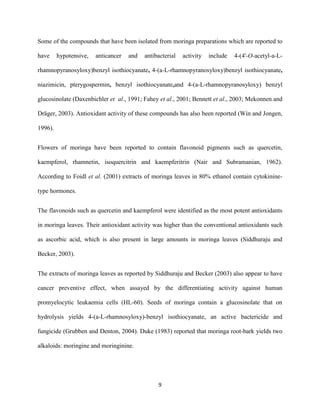 9
Some of the compounds that have been isolated from moringa preparations which are reported to
have hypotensive, anticancer and antibacterial activity include 4-(4'-O-acetyl-a-L-
rhamnopyranosyloxy)benzyl isothiocyanate, 4-(a-L-rhamnopyranosyloxy)benzyl isothiocyanate,
niazimicin, pterygospermin, benzyl isothiocyanate,and 4-(a-L-rhamnopyranosyloxy) benzyl
glucosinolate (Daxenbichler et al., 1991; Fahey et al., 2001; Bennett et al., 2003; Mekonnen and
Dräger, 2003). Antioxidant activity of these compounds has also been reported (Win and Jongen,
1996).
Flowers of moringa have been reported to contain flavonoid pigments such as quercetin,
kaempferol, rhamnetin, isoquercitrin and kaempferitrin (Nair and Subramanian, 1962).
According to Foidl et al. (2001) extracts of moringa leaves in 80% ethanol contain cytokinine-
type hormones.
The flavonoids such as quercetin and kaempferol were identified as the most potent antioxidants
in moringa leaves. Their antioxidant activity was higher than the conventional antioxidants such
as ascorbic acid, which is also present in large amounts in moringa leaves (Siddhuraju and
Becker, 2003).
The extracts of moringa leaves as reported by Siddhuraju and Becker (2003) also appear to have
cancer preventive effect, when assayed by the differentiating activity against human
promyelocytic leukaemia cells (HL-60). Seeds of moringa contain a glucosinolate that on
hydrolysis yields 4-(a-L-rhamnosyloxy)-benzyl isothiocyanate, an active bactericide and
fungicide (Grubben and Denton, 2004). Duke (1983) reported that moringa root-bark yields two
alkaloids: moringine and moringinine.
 