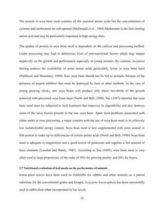 12
The protein in soya bean meal contains all the essential amino acids but the concentrations of
cysteine and methionine are sub-optimal (McDonald et al., 1988).Methionine is the first limiting
amino acid and may be particularly important in high energy diets.
The quality of protein in soya bean meal is dependent on the cultivar and processing method.
Under processing may lead to deleterious level of anti-nutritional factors which may impact
negatively on the growth and performance especially in young animals. By contrast, excessive
heating reduces the availability of some amino acids particularly lysine in soya bean meal
(Parkhurst and Mountney, 1988). Raw soya bean should not be fed to animals, because of the
presence of trypsin inhibitor that must be destroyed by heat or other methods. In the case of
young growing chicks, raw soya beans will produce only about two-thirds of the growth
achieved with processed soya bean meal (North and Bell, 1990). Say (1987) reported that soya
bean meal must be subjected to heat treatment that improves its digestibility and also destroys
some of the toxic factors present in the raw soya bean. Apart from problems associated with
either under or over processing, a major concern with the use of soya bean meal is its relatively
low metabolizable energy content. Soya bean meal is best supplemented with some animal or
fish protein to make up its deficiencies of certain amino acids (North and Bell, 1990). Soya bean
meal is adequate in magnesium and a good source of potassium and supplies a fair amount of
trace elements (Lassiter and Hardy, 1982). According to Say (1995), soya bean meal is very
often used in large proportions, of the order of 30% for growing poultry and 20% for layers.
2.7 Nutritional evaluation of leaf meals on the performance of animals
Some plant leaves have been used as feedstuffs for rabbits and other animals as a partial
substitute for the conventional grains and forages. Leucaena leucocephala has been successfully
used in rabbit diets when incorporated in low levels.
 