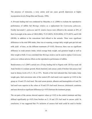 13
The presence of mimosine, a toxic amino acid can cause growth depression at higher
incorporation levels (Parigi-Bini and Xiccato, 1998).
A 20-week feeding trial was conducted by Odeyinka et al. (2008) to evaluate the reproductive
performance of rabbits fed Moringa oleifera as a replacement for Centrosema pubescens.
Freshly harvested C. pubescens and M. oleifera leaves were offered to the animals at 20% of
their liveweight at the ratios of 100:0 (MO), 75:25 (M25), 50:50 (M50), 25:75 (M75), and 0:100
(M100), in addition to the concentrate feed offered to the animals. There were significant
differences in the total DM intake, litter size at weaning, average daily weight gain per kid and
milk yield of does, on the different treatments (P<0.05). However, there was no significant
difference in crude protein intake, initial average body weight, and gestation length as well as
litter weight at birth. It was concluded that Moringa oleifera can be used to replace Centrosema
pubescens without adverse effects on the reproductive performance of rabbits.
Iheukwumere et al. (2007) carried out a 25-day feeding trial in Nigeria with 120 five-week old
Anak broilers to evaluate growth, blood chemistry and carcass yield of broilers fed cassava leaf
meal at dietary levels of 0, 5, 10, or 15%. Results of the trial indicated that, feed intake, body
weight gain, feed conversion ratio of the control (0% leaf meal) were superior (p<0.05) to the
group on 10 and 15% leaf meal. The total serum protein, albumin and haemoglobin at 0 and 5%
leaf meal were superior to the values at 10 and 15% leaf meal, however, cholesterol, creatinine
and urea showed no significant differences (p>0.05) between the treatment groups.
The cut parts of the carcass showed superior values (p<0.05) in the control treatment and they
differed significantly (p<0.05) from broilers on 5, 10 and 15% leaf meal in carcass yield. In
conclusion, it was suggested that 5% inclusion of cassava leaf meal could be used in broiler
 