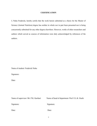 i
CERTIFICATION
I, Nuhu Frederick, hereby certify that the work herein submitted as a thesis for the Master of
Science (Animal Nutrition) degree has neither in whole nor in part been presented nor is being
concurrently submitted for any other degree elsewhere. However, works of other researchers and
authors which served as sources of information were duly acknowledged by references of the
authors.
Name of student: Frederick Nuhu
Signature:
Date:
Name of supervisor: Mr. P.K. Karikari Name of head of department: Prof. E.L.K. Osafo
Signature: Signature:
Date: Date:
 